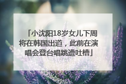 小沈阳18岁女儿下周将在韩国出道，此前在演唱会登台唱跳遭吐槽