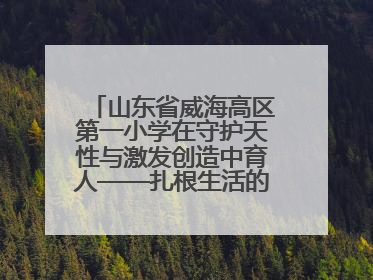 山东省威海高区第一小学在守护天性与激发创造中育人——扎根生活的科学教育更有效