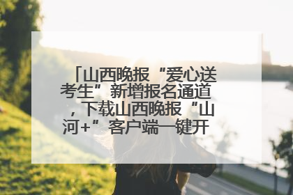山西晚报“爱心送考生”新增报名通道，下载山西晚报“山河+”客户端一键开启高考爱心护航