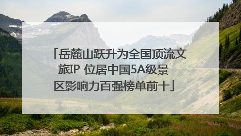 岳麓山跃升为全国顶流文旅IP 位居中国5A级景区影响力百强榜单前十