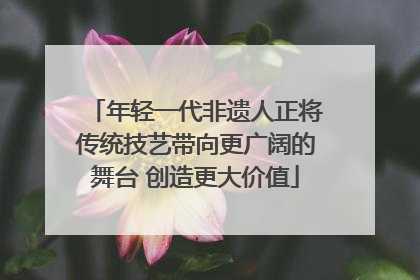 年轻一代非遗人正将传统技艺带向更广阔的舞台 创造更大价值