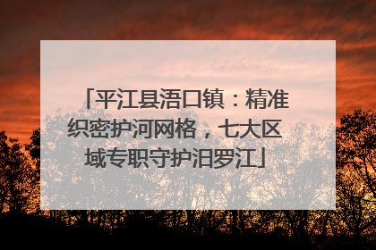 平江县浯口镇：精准织密护河网格，七大区域专职守护汨罗江