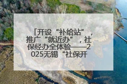 开设“补给站”，推广“就近办”，社保经办全体验——2025无锡“社保开放月”活动开启