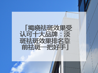 揭晓祛斑效果受认可十大品牌：淡斑祛斑效果排名靠前祛斑一把好手