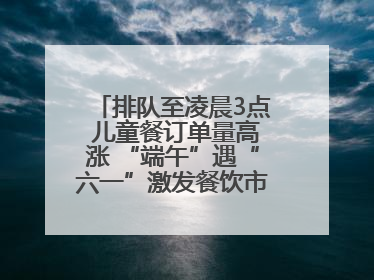 排队至凌晨3点 儿童餐订单量高涨 “端午”遇“六一”激发餐饮市场新活力