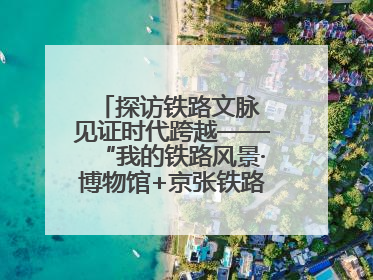探访铁路文脉 见证时代跨越——“我的铁路风景·博物馆+京张铁路文化之旅”活动在京启动