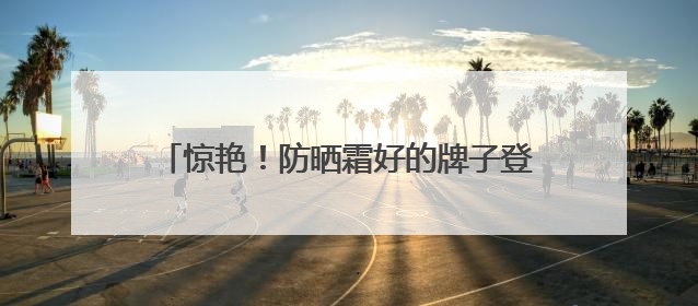 惊艳！防晒霜好的牌子登场，防晒哪家强怎么挑？