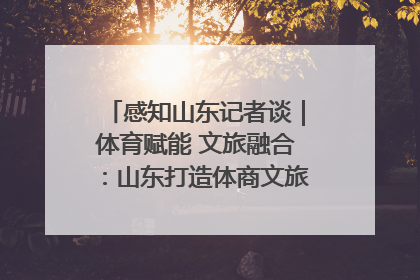 感知山东记者谈｜体育赋能 文旅融合：山东打造体商文旅融合发展新格局