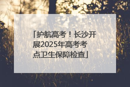 护航高考！长沙开展2025年高考考点卫生保障检查