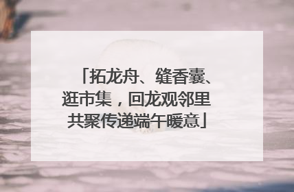 拓龙舟、缝香囊、逛市集，回龙观邻里共聚传递端午暖意