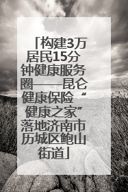 构建3万居民15分钟健康服务圈——昆仑健康保险“健康之家”落地济南市历城区鲍山街道