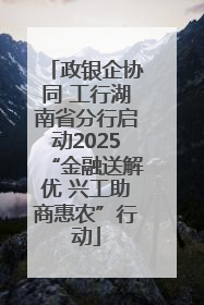 政银企协同 工行湖南省分行启动2025“金融送解优 兴工助商惠农”行动