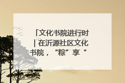 文化书院进行时｜在沂源社区文化书院，“粽”享“端午”美好时光