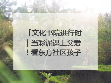 文化书院进行时｜当彩泥遇上父爱！看东方社区孩子们 “捏” 出心目中的爸爸