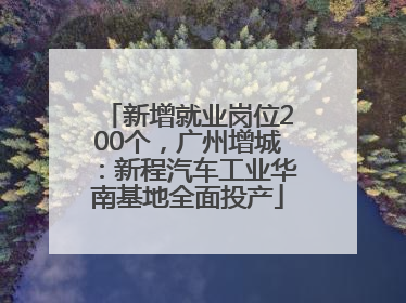 新增就业岗位200个，广州增城：新程汽车工业华南基地全面投产