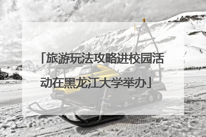 旅游玩法攻略进校园活动在黑龙江大学举办