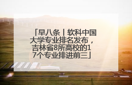 早八条丨软科中国大学专业排名发布，吉林省8所高校的17个专业排进前三