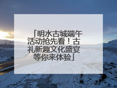 明水古城端午活动抢先看！古礼新趣文化盛宴等你来体验