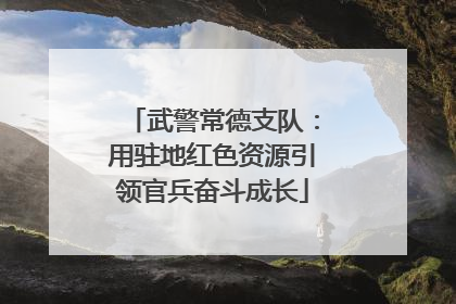 武警常德支队：用驻地红色资源引领官兵奋斗成长