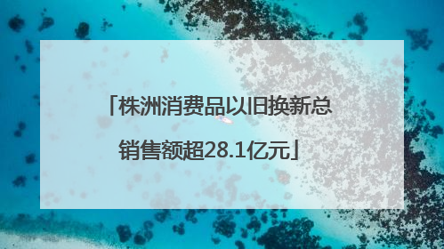 株洲消费品以旧换新总销售额超28.1亿元