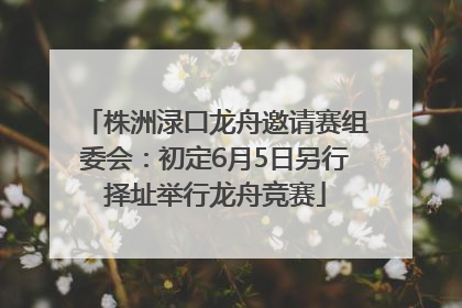 株洲渌口龙舟邀请赛组委会：初定6月5日另行择址举行龙舟竞赛