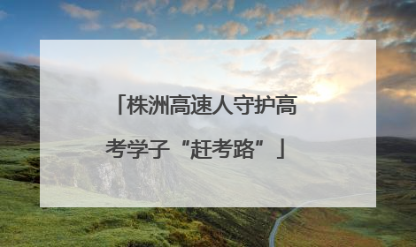 株洲高速人守护高考学子“赶考路”