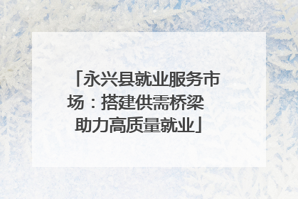 永兴县就业服务市场：搭建供需桥梁 助力高质量就业