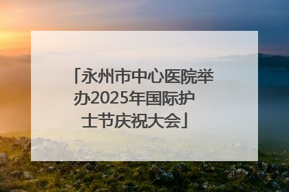永州市中心医院举办2025年国际护士节庆祝大会