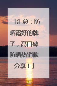汇总：防晒霜好的牌子，高口碑防晒热销款分享！