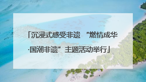 沉浸式感受非遗 “燃情成华·国潮非遗”主题活动举行