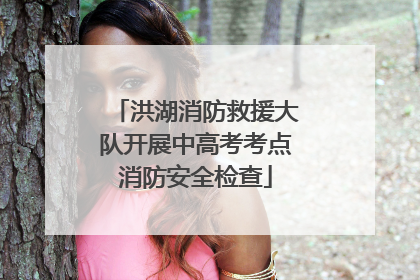 洪湖消防救援大队开展中高考考点消防安全检查