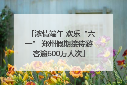 浓情端午 欢乐“六一” 郑州假期接待游客逾600万人次