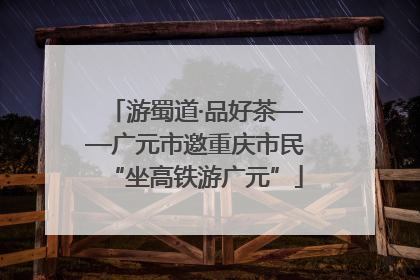 游蜀道·品好茶——广元市邀重庆市民“坐高铁游广元”