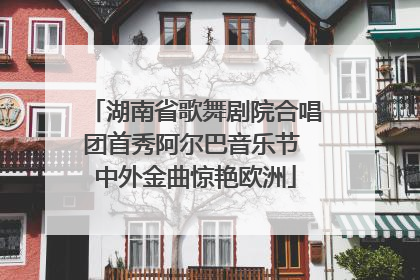 湖南省歌舞剧院合唱团首秀阿尔巴音乐节 中外金曲惊艳欧洲