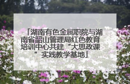 湖南有色金属职院与湖南省韶山管理局红色教育培训中心共建“大思政课”实践教学基地