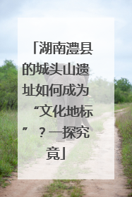 湖南澧县的城头山遗址如何成为“文化地标”？一探究竟