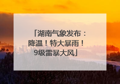 湖南气象发布：降温！特大暴雨！9级雷暴大风