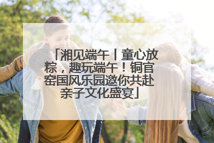 湘见端午丨童心放粽，趣玩端午！铜官窑国风乐园邀你共赴亲子文化盛宴