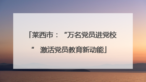 莱西市：“万名党员进党校” 激活党员教育新动能