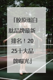 胶原蛋白肽品牌最新排名！2025十大品牌曝光