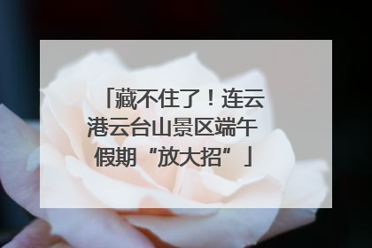 藏不住了！连云港云台山景区端午假期“放大招”