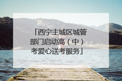 西宁主城区城管部门启动高（中）考爱心送考服务
