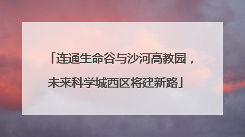 连通生命谷与沙河高教园，未来科学城西区将建新路
