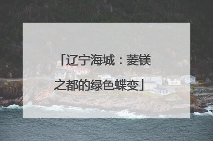辽宁海城：菱镁之都的绿色蝶变