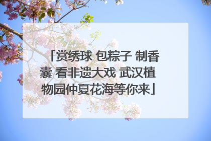 赏绣球 包粽子 制香囊 看非遗大戏 武汉植物园仲夏花海等你来