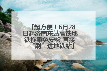 超方便！6月28日起济南东站高铁地铁换乘免安检 直接“刷”进地铁站