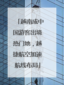 越南成中国游客出境热门地，越捷航空加速航线布局