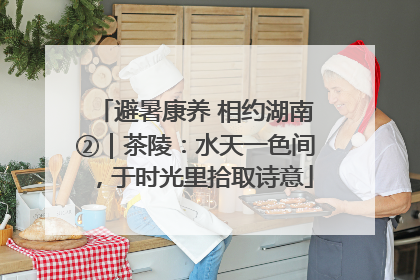 避暑康养 相约湖南②｜茶陵：水天一色间，于时光里拾取诗意