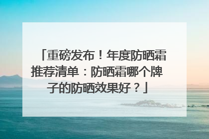 重磅发布！年度防晒霜推荐清单：防晒霜哪个牌子的防晒效果好？