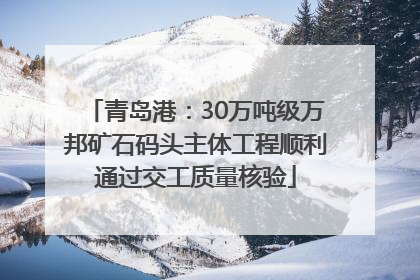 青岛港：30万吨级万邦矿石码头主体工程顺利通过交工质量核验